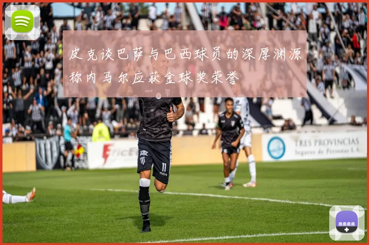 皮克谈巴萨与巴西球员的深厚渊源称内马尔应获金球奖荣誉