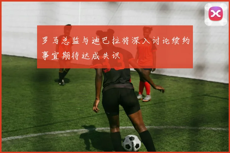 罗马总监与迪巴拉将深入讨论续约事宜期待达成共识