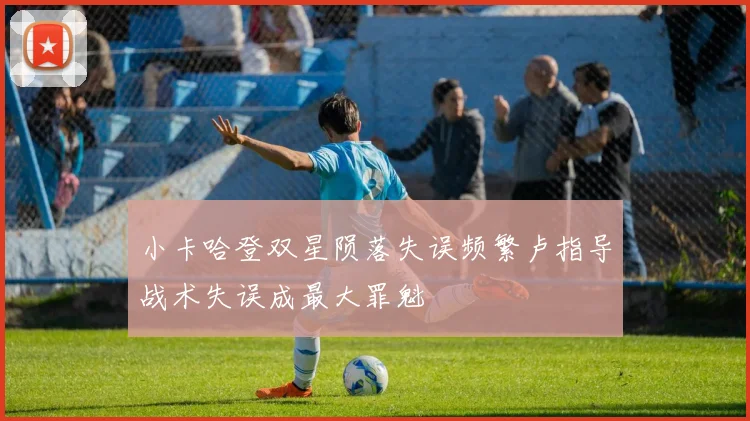 小卡哈登双星陨落失误频繁卢指导战术失误成最大罪魁