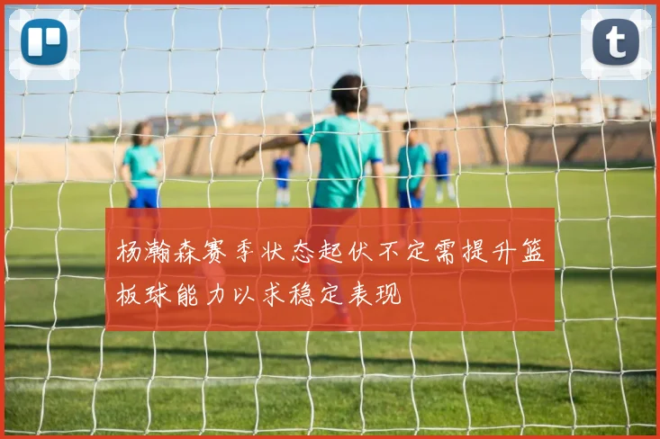 杨瀚森赛季状态起伏不定需提升篮板球能力以求稳定表现