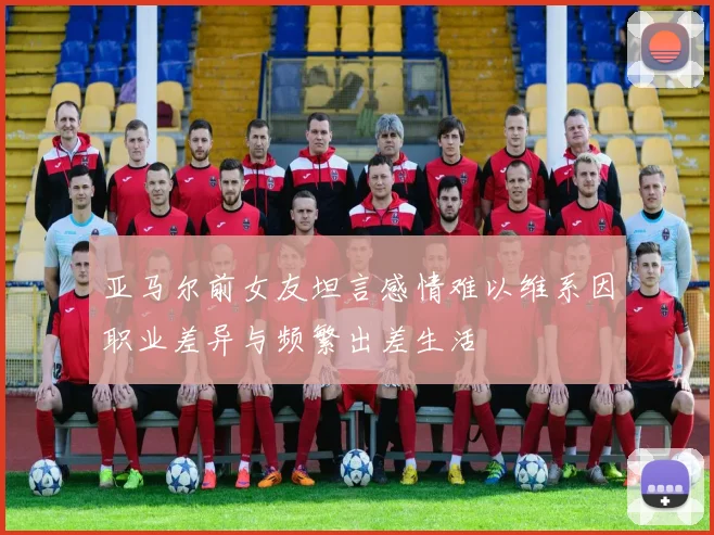 亚马尔前女友坦言感情难以维系因职业差异与频繁出差生活