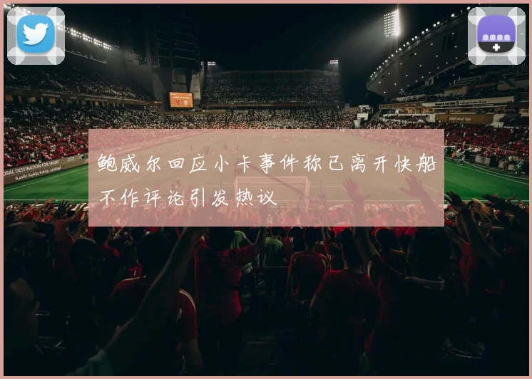 鲍威尔回应小卡事件称已离开快船不作评论引发热议