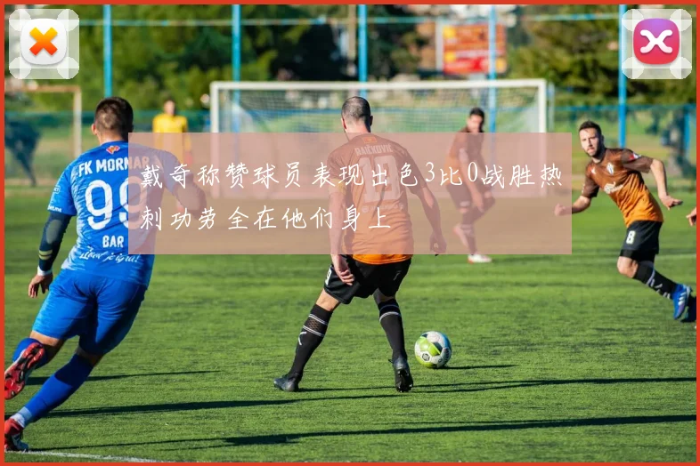 戴奇称赞球员表现出色3比0战胜热刺功劳全在他们身上