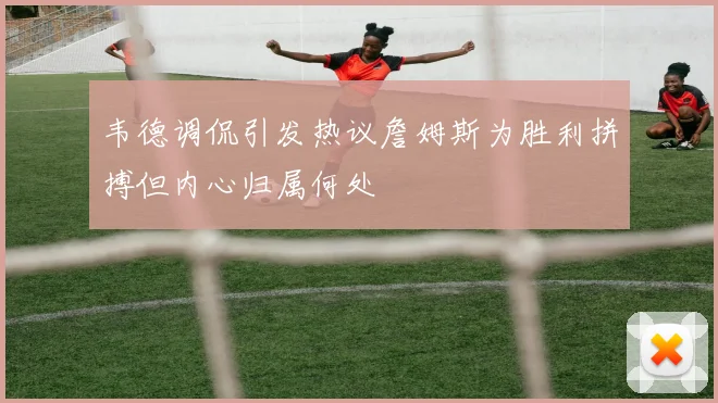 韦德调侃引发热议詹姆斯为胜利拼搏但内心归属何处