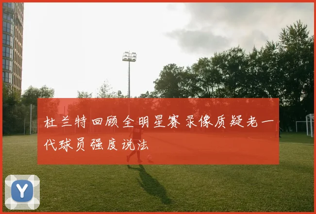杜兰特回顾全明星赛录像质疑老一代球员强度说法