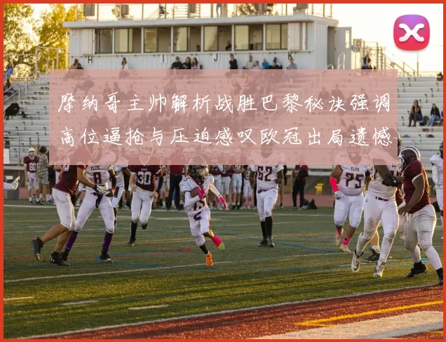 摩纳哥主帅解析战胜巴黎秘诀强调高位逼抢与压迫感叹欧冠出局遗憾