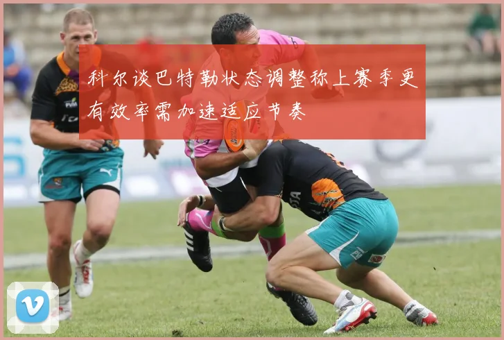 科尔谈巴特勒状态调整称上赛季更有效率需加速适应节奏