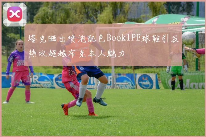 塔克晒出喷泡配色Book1PE球鞋引发热议超越布克本人魅力