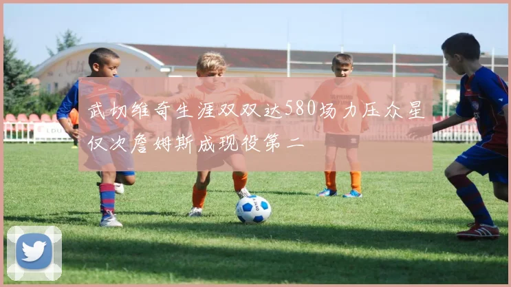 武切维奇生涯双双达580场力压众星仅次詹姆斯成现役第二