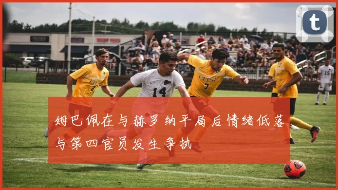 姆巴佩在与赫罗纳平局后情绪低落与第四官员发生争执
