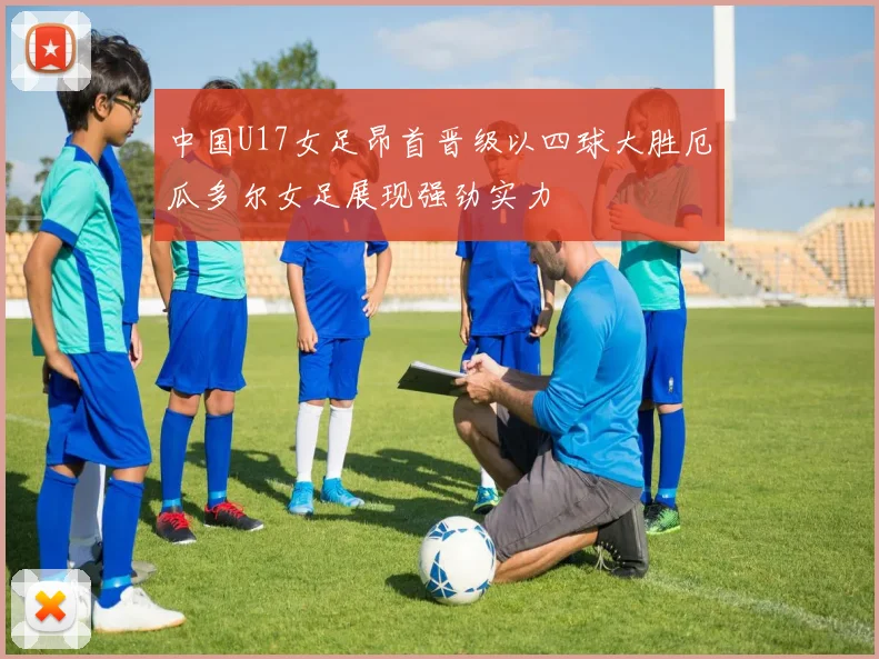 中国U17女足昂首晋级以四球大胜厄瓜多尔女足展现强劲实力