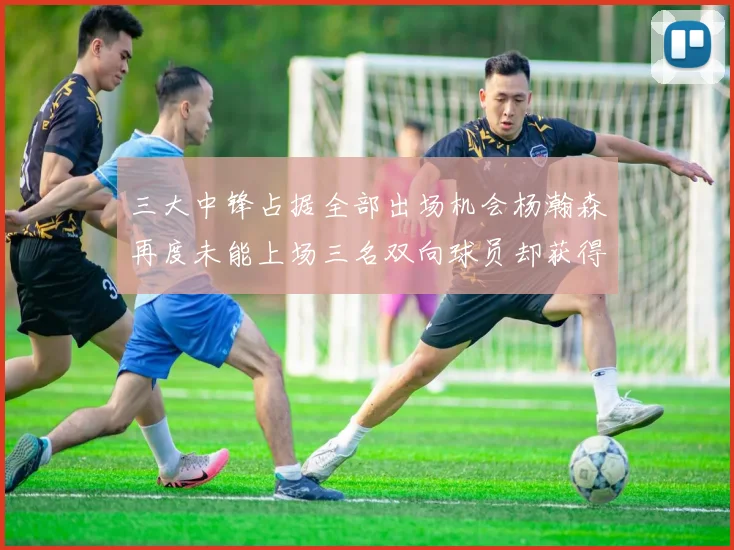 三大中锋占据全部出场机会杨瀚森再度未能上场三名双向球员却获得机会