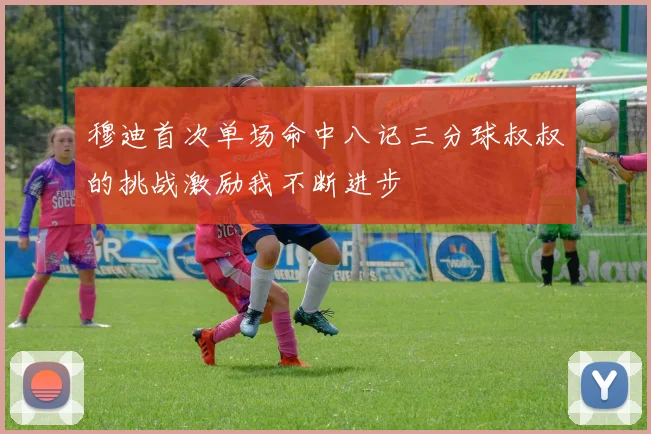 穆迪首次单场命中八记三分球叔叔的挑战激励我不断进步